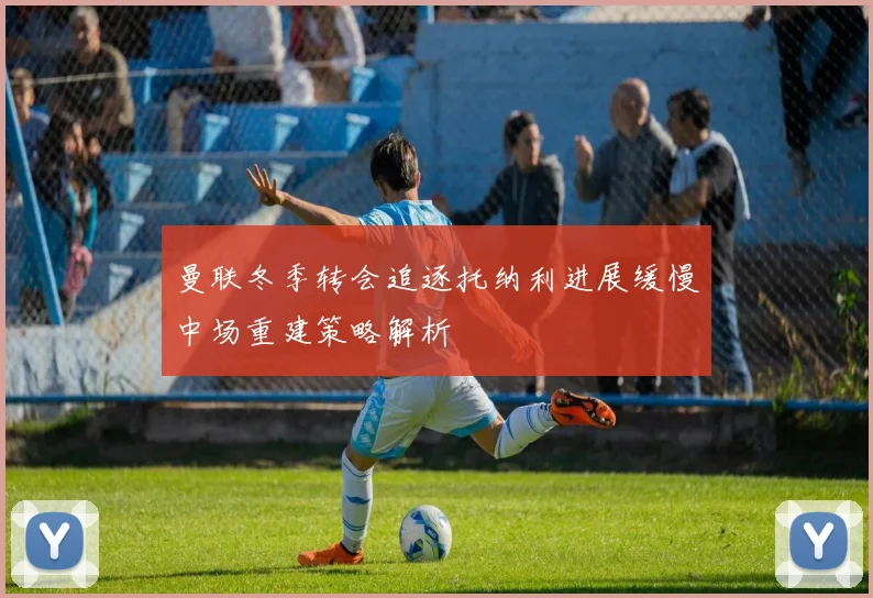 曼联冬季转会追逐托纳利进展缓慢中场重建策略解析